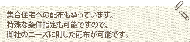 集合住宅への配布も承っています。特殊な条件指定も可能ですので、御社のニーズに則した配布が可能です。