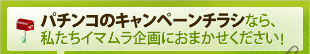 パチンコのキャンペーンチラシなら、私たちイマムラ企画におまかせください